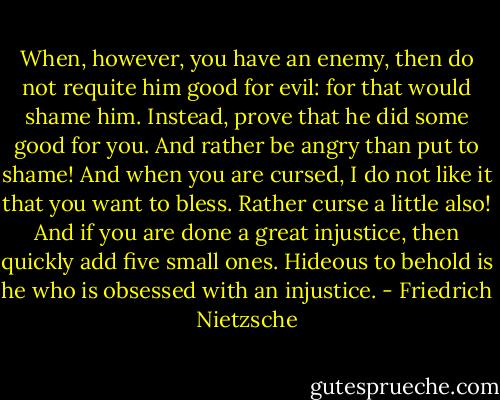 When, however, you have an enemy, then do not requite him good for evil: for that would shame him. Instead, prove that he did some good for you. And rather be angry than put to shame! And when you are cursed, I do not like it that you want to bless. Rather curse a little also! And if you are done a great injustice, then quickly add five small ones. Hideous to behold is he who is obsessed with an injustice. - Friedrich Nietzsche