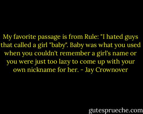 My favorite passage is from Rule: "I hated guys that called a girl "baby". Baby was what you used when you couldn't remember a girl's name or you were just too lazy to come up with your own nickname for her. - Jay Crownover