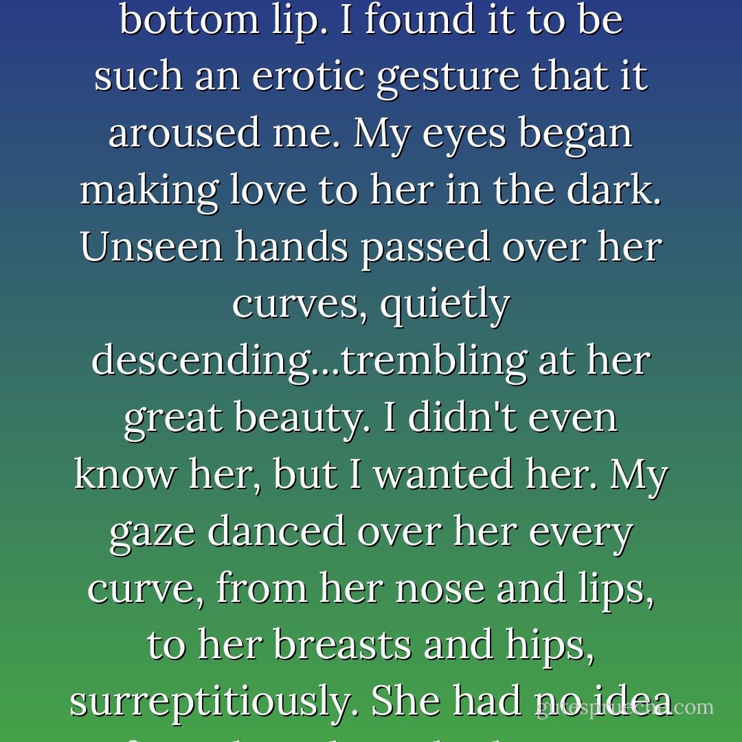 She tucked a strand of hair behind her ear, and bit her bottom lip. I found it to be such an erotic gesture that it aroused me. My eyes began making love to her in the dark. Unseen hands passed over her curves, quietly descending...trembling at her great beauty. I didn't even know her, but I wanted her. My gaze danced over her every curve, from her nose and lips, to her breasts and hips, surreptitiously. She had no idea of my thoughts. Shadow sex. - Rae Hachton