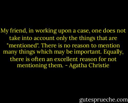 My friend, in working upon a case, one does not take into account only the things that are "mentioned". There is no reason to mention many things which may be important. Equally, there is often an excellent reason for not mentioning them. - Agatha Christie