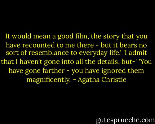 It would mean a good film, the story that you have recounted to me there - but it bears no sort of resemblance to everyday life.'<br />'I admit that I haven't gone into all the details, but-'<br />'You have gone farther - you have ignored them magnificently. - Agatha Christie