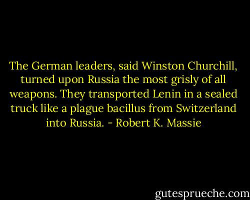 The German leaders, said Winston Churchill, turned upon Russia the most grisly of all weapons. They transported Lenin in a sealed truck like a plague bacillus from Switzerland into Russia. - Robert K. Massie