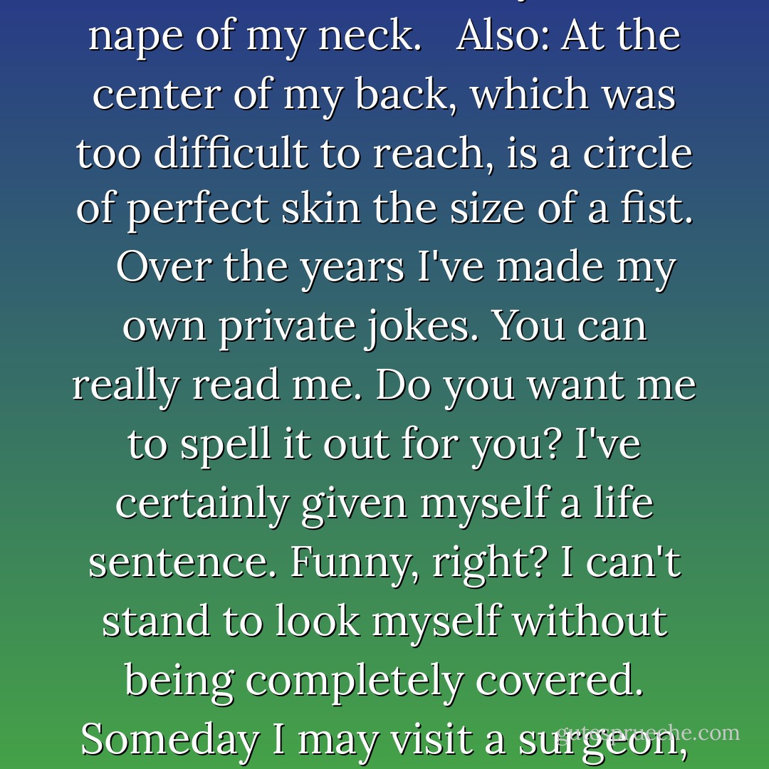 It was that summer, too, that I began the cutting, and was almost as devoted to it as to my newfound loveliness. I adored tending to myself, wiping a shallow red pool of my blood away with a damp washcloth to magically reveal, just above my naval: queasy. Applying alcohol with dabs of a cotton ball, wispy shreds sticking to the bloody lines of: perky. I had a dirty streak my senior year, which I later rectified. A few quick cuts and cunt becomes can't, cock turns into back, clit transforms to a very unlikely cat, the l and i turned into a teetering capital A. <br /><br />The last words I ever carved into myself, sixteen years after I started: vanish. <br /><br />Sometimes I can hear the words squabbling at each other across my body. Up on my shoulder, panty calling down to cherry on the inside of my right ankle. On the underside of a big toe, sew uttering muffled threats to baby, just under my left breast. I can quiet them down by thinking of vanish, always hushed and regal, lording over the other words from the safety of the nape of my neck. <br /><br />Also: At the center of my back, which was too difficult to reach, is a circle of perfect skin the size of a fist. <br /><br />Over the years I've made my own private jokes. You can really read me. Do you want me to spell it out for you? I've certainly given myself a life sentence. Funny, right? I can't stand to look myself without being completely covered. Someday I may visit a surgeon, see what can be done to smooth me, but now I couldn't bear the reaction. Instead I drink so I don't think too much about what I've done to my body and so I don't do any more. Yet most of the time that I'm awake, I want to cut. Not small words either. Equivocate. Inarticulate. Duplicitous. At my hospital back in Illinois they would not approve of this craving.<br /><br />For those who need a name, there's a gift basket of medical terms. All I know is that the cutting made me feel safe. It was proof. Thoughts and words, captured where I could see them and track them. The truth, stinging, on my skin, in a freakish shorthand. Tell me you're going to the doctor, and I'll want to cut worrisome on my arm. Say you've fallen in love and I buzz the outlines of tragic over my breast. I hadn't necessarily wanted to be cured. But I was out of places to write, slicing myself between my toes - bad, cry - like a junkie looking for one last vein. Vanish did it for me. I'd saved the neck, such a nice prime spot, for one final good cutting. Then I turned myself in. - Gillian Flynn