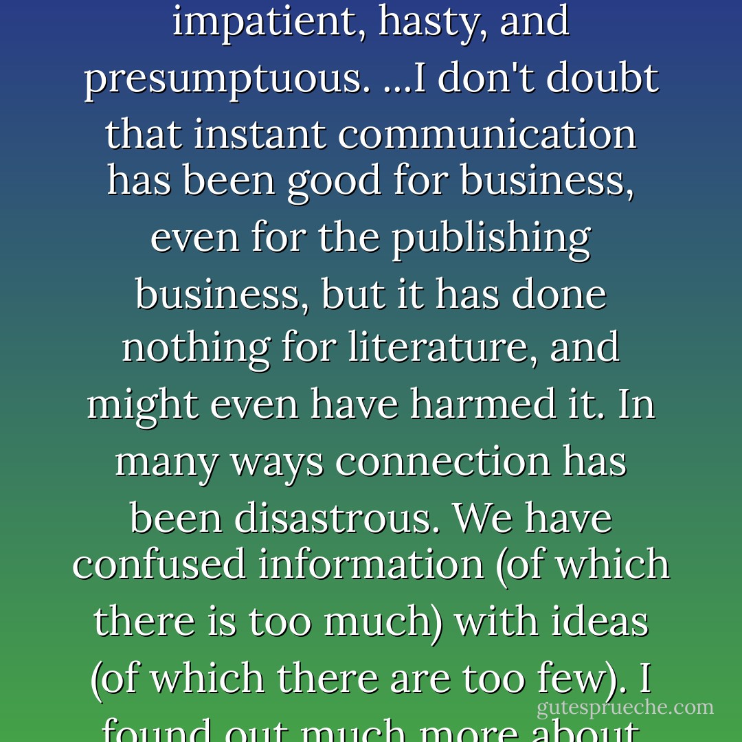Connection" is the triumphal cry these days. Connection has made people arrogant, impatient, hasty, and presumptuous. ...I don't doubt that instant communication has been good for business, even for the publishing business, but it has done nothing for literature, and might even have harmed it. In many ways connection has been disastrous. We have confused information (of which there is too much) with ideas (of which there are too few). I found out much more about the world and myself by being unconnected. - Paul Theroux