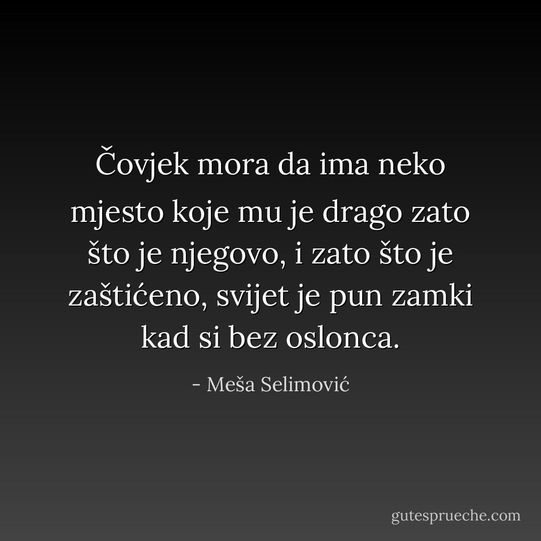 Čovjek mora da ima neko mjesto koje mu je drago zato što je njegovo, i zato što je zaštićeno, svijet je pun zamki kad si bez oslonca. - Meša Selimović