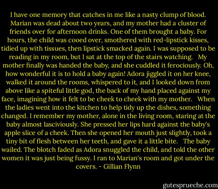 I have one memory that catches in me like a nasty clump of blood. Marian was dead about two years, and my mother had a cluster of friends over for afternoon drinks. One of them brought a baby. For hours, the child was cooed over, smothered with red-lipstick kisses, tidied up with tissues, then lipstick smacked again. I was supposed to be reading in my room, but I sat at the top of the stairs watching. <br /><br />My mother finally was handed the baby, and she cuddled it ferociously. Oh, how wonderful it is to hold a baby again! Adora jiggled it on her knee, walked it around the rooms, whispered to it, and I looked down from above like a spiteful little god, the back of my hand placed against my face, imagining how it felt to be cheek to cheek with my mother. <br /><br />When the ladies went into the kitchen to help tidy up the dishes, something changed. I remember my mother, alone in the living room, staring at the baby almost lasciviously. She pressed her lips hard against the baby's apple slice of a cheek. Then she opened her mouth just slightly, took a tiny bit of flesh between her teeth, and gave it a little bite. <br /><br />The baby wailed. The blotch faded as Adora snuggled the child, and told the other women it was just being fussy. I ran to Marian's room and got under the covers. - Gillian Flynn