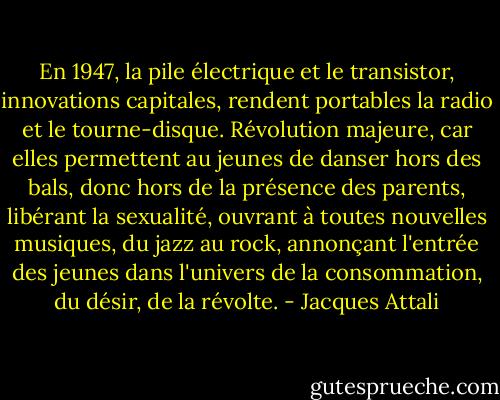 En 1947, la pile électrique et le transistor, innovations capitales, rendent portables la radio et le tourne-disque.<br />Révolution majeure, car elles permettent au jeunes de danser hors des bals, donc hors de la présence des parents, libérant la sexualité, ouvrant à toutes nouvelles musiques, du jazz au rock, annonçant l'entrée des jeunes dans l'univers de la consommation, du désir, de la révolte. - Jacques Attali