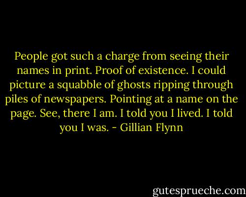 People got such a charge from seeing their names in print. Proof of existence. I could picture a squabble of ghosts ripping through piles of newspapers. Pointing at a name on the page. See, there I am. I told you I lived. I told you I was. - Gillian Flynn