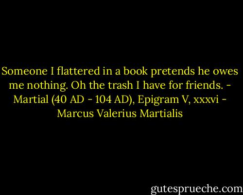 Someone I flattered in a book pretends he owes me nothing. Oh the trash I have for friends.<br />- Martial (40 AD - 104 AD), Epigram V, xxxvi - Marcus Valerius Martialis