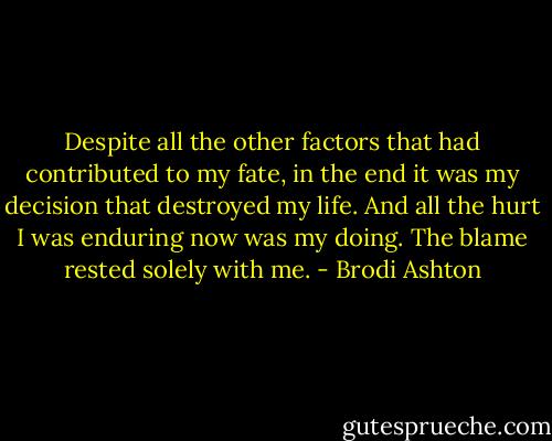 Despite all the other factors that had contributed to my fate, in the end it was my decision that destroyed my life. And all the hurt I was enduring now was my doing. The blame rested solely with me. - Brodi Ashton