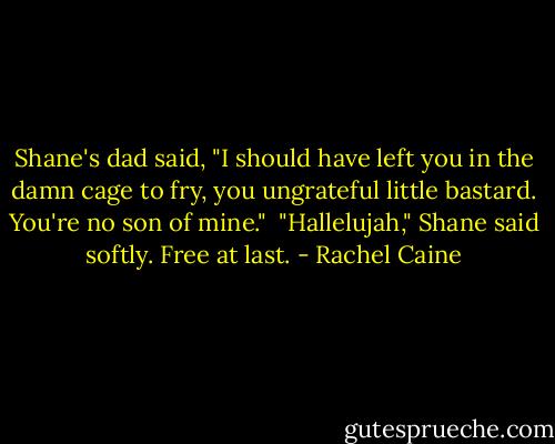 Shane's dad said, "I should have left you in the damn cage to fry, you ungrateful little bastard. You're no son of mine."<br /><br />"Hallelujah," Shane said softly. Free at last. - Rachel Caine