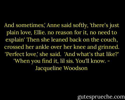 And sometimes,' Anne said softly, 'there's just plain love, Ellie. no reason for it, no need to explain'<br />Then she leaned back on the couch, crossed her ankle over her knee and grinned. 'Perfect love,' she said. <br />'And what's that like?'<br />'When you find it, lil sis. You'll know. - Jacqueline Woodson