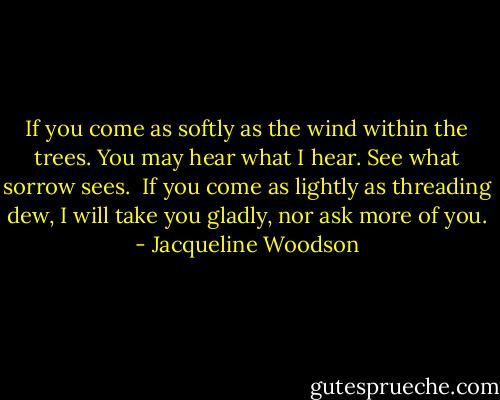 If you come as softly<br />as the wind within the trees.<br />You may hear what I hear.<br />See what sorrow sees. <br />If you come as lightly<br />as threading dew,<br />I will take you gladly,<br />nor ask more of you. - Jacqueline Woodson