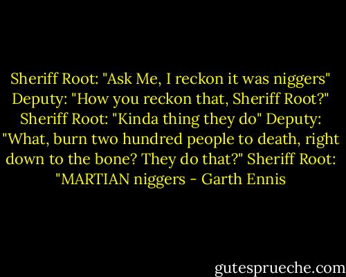 Sheriff Root: "Ask Me, I reckon it was niggers"<br />Deputy: "How you reckon that, Sheriff Root?"<br />Sheriff Root: "Kinda thing they do"<br />Deputy: "What, burn two hundred people to death, right down to the bone? They do that?"<br />Sheriff Root: "MARTIAN niggers - Garth Ennis