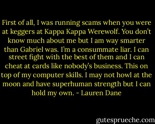 First of all, I was running scams when you were at keggers at Kappa Kappa Werewolf. You don’t know much about me but I am way smarter than Gabriel was. I’m a consummate liar. I can street fight with the best of them and I can cheat at cards like nobody’s business. This on top of my computer skills. I may not howl at the moon and have superhuman strength but I can hold my own. - Lauren Dane