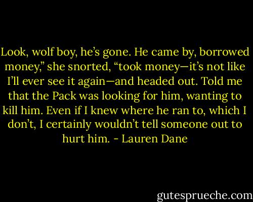 Look, wolf boy, he’s gone. He came by, borrowed money,” she snorted, “took money—it’s not like I’ll ever see it again—and headed out. Told me that the Pack was looking for him, wanting to kill him.<br />Even if I knew where he ran to, which I<br />don’t, I certainly wouldn’t tell someone out to hurt him. - Lauren Dane