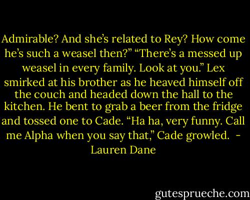 Admirable? And she’s related to Rey? How come he’s such a weasel then?”<br />“There’s a messed up weasel in every family. Look at you.” Lex smirked at his brother as he heaved himself off the couch and headed down the hall to the kitchen. He bent to grab a beer from the fridge and tossed one to Cade.<br />“Ha ha, very funny. Call me Alpha when you say that,” Cade growled.  - Lauren Dane