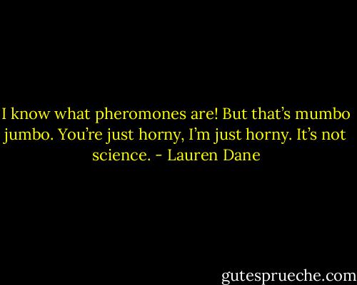 I know what pheromones are! But that’s<br />mumbo jumbo. You’re just horny, I’m just<br />horny. It’s not science. - Lauren Dane