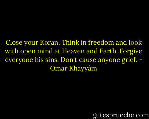 Close your Koran.<br />Think in freedom and look with open mind<br />at Heaven and Earth. Forgive everyone his sins. Don't cause anyone grief. - Omar Khayyám