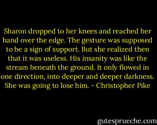 Sharon dropped to her knees and reached her hand over the edge. The gesture was supposed to be a sign of support. But she realized then that it was useless. His insanity was like the stream beneath the ground. It only flowed in one direction, into deeper and deeper darkness. She was going to lose him. - Christopher Pike