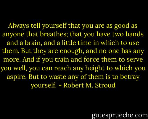 Always tell yourself that you are as good as anyone that breathes; that you have two hands and a brain, and a little time in which to use them. But they are enough, and no one has any more. And if you train and force them to serve you well, you can reach any height to which you aspire. But to waste any of them is to betray yourself. - Robert M. Stroud