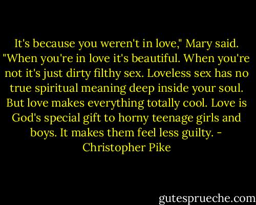 It's because you weren't in love," Mary said. "When you're in love it's beautiful. When you're not it's just dirty filthy sex. Loveless sex has no true spiritual meaning deep inside your soul. But love makes everything totally cool. Love is God's special gift to horny teenage girls and boys. It makes them feel less guilty. - Christopher Pike