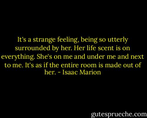 It's a strange feeling, being so utterly surrounded by her. Her life scent is on everything. She's on me and under me and next to me. It's as if the entire room is made out of her. - Isaac Marion