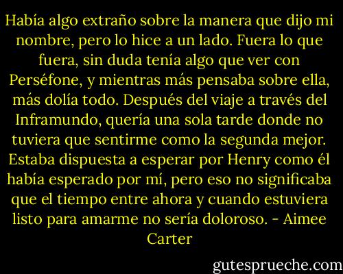 Había algo extraño sobre la manera que dijo mi nombre, pero lo hice a un lado. Fuera lo que fuera, sin duda tenía algo que ver con Perséfone, y mientras más pensaba sobre ella, más dolía todo. Después del viaje a través del Inframundo, quería una sola tarde donde no tuviera que sentirme como la segunda mejor. Estaba dispuesta a esperar por Henry como él había esperado por mí, pero eso no significaba que el tiempo entre ahora y cuando estuviera listo para amarme no sería doloroso. - Aimee Carter