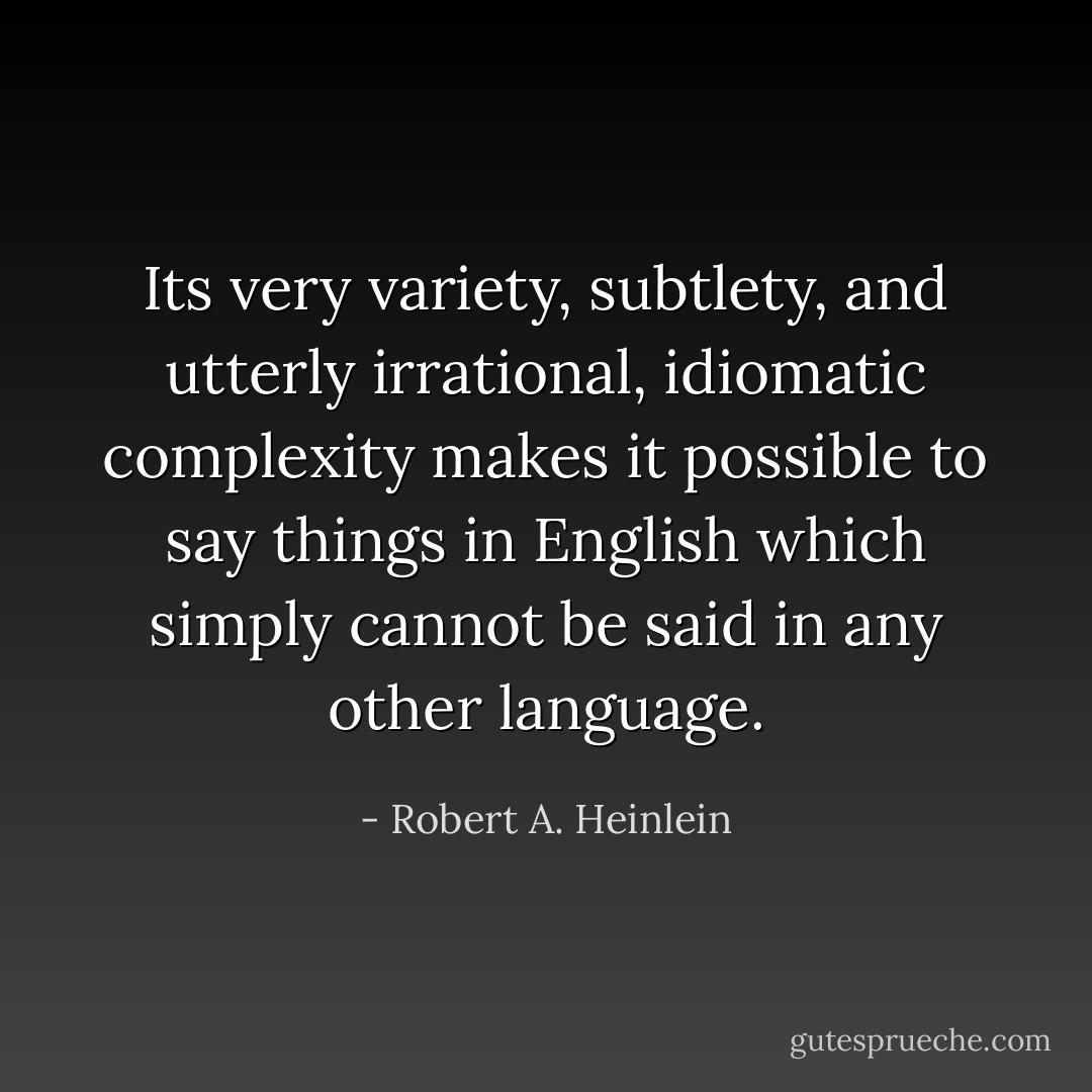 Its very variety, subtlety, and utterly irrational, idiomatic complexity makes it possible to say things in English which simply cannot be said in any other language. - Robert A. Heinlein