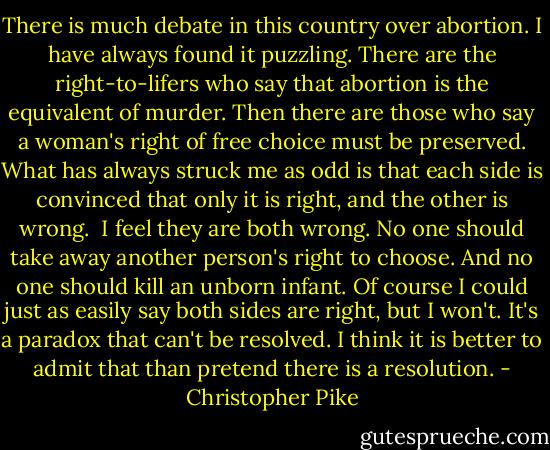 There is much debate in this country over abortion. I have always found it puzzling. There are the right-to-lifers who say that abortion is the equivalent of murder. Then there are those who say a woman's right of free choice must be preserved. What has always struck me as odd is that each side is convinced that only it is right, and the other is wrong.<br /><br />I feel they are both wrong. No one should take away another person's right to choose. And no one should kill an unborn infant. Of course I could just as easily say both sides are right, but I won't. It's a paradox that can't be resolved. I think it is better to admit that than pretend there is a resolution. - Christopher Pike