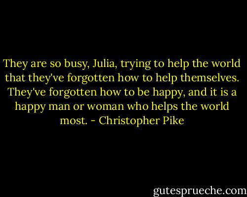 They are so busy, Julia, trying to help the world that they've forgotten how to help themselves. They've forgotten how to be happy, and it is a happy man or woman who helps the world most. - Christopher Pike