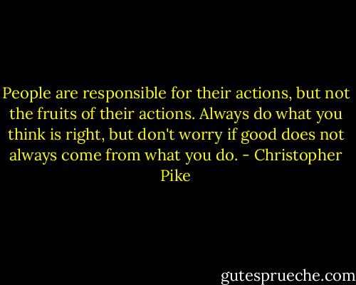 People are responsible for their actions, but not the fruits of their actions. Always do what you think is right, but don't worry if good does not always come from what you do. - Christopher Pike