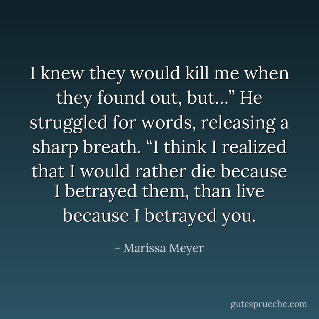 I knew they would kill me when they found out, but…” He struggled for words, releasing a sharp breath. “I think I realized that I would rather die because I betrayed them, than live because I betrayed you. - Marissa Meyer
