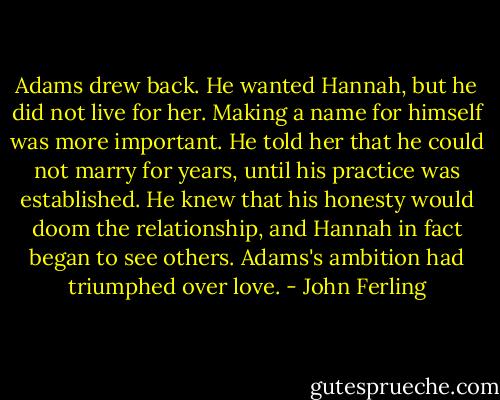 Adams drew back. He wanted Hannah, but he did not live for her. Making a name for himself was more important. He told her that he could not marry for years, until his practice was established. He knew that his honesty would doom the relationship, and Hannah in fact began to see others. Adams's ambition had triumphed over love. - John Ferling