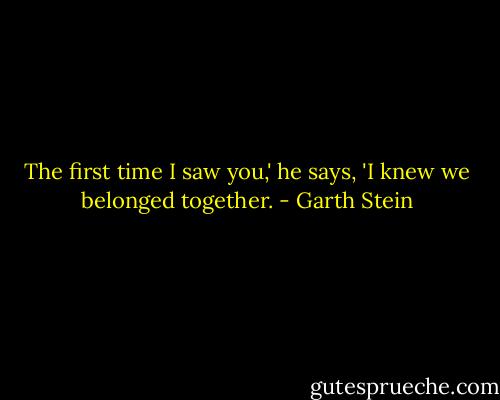 The first time I saw you,' he says, 'I knew we belonged together. - Garth Stein