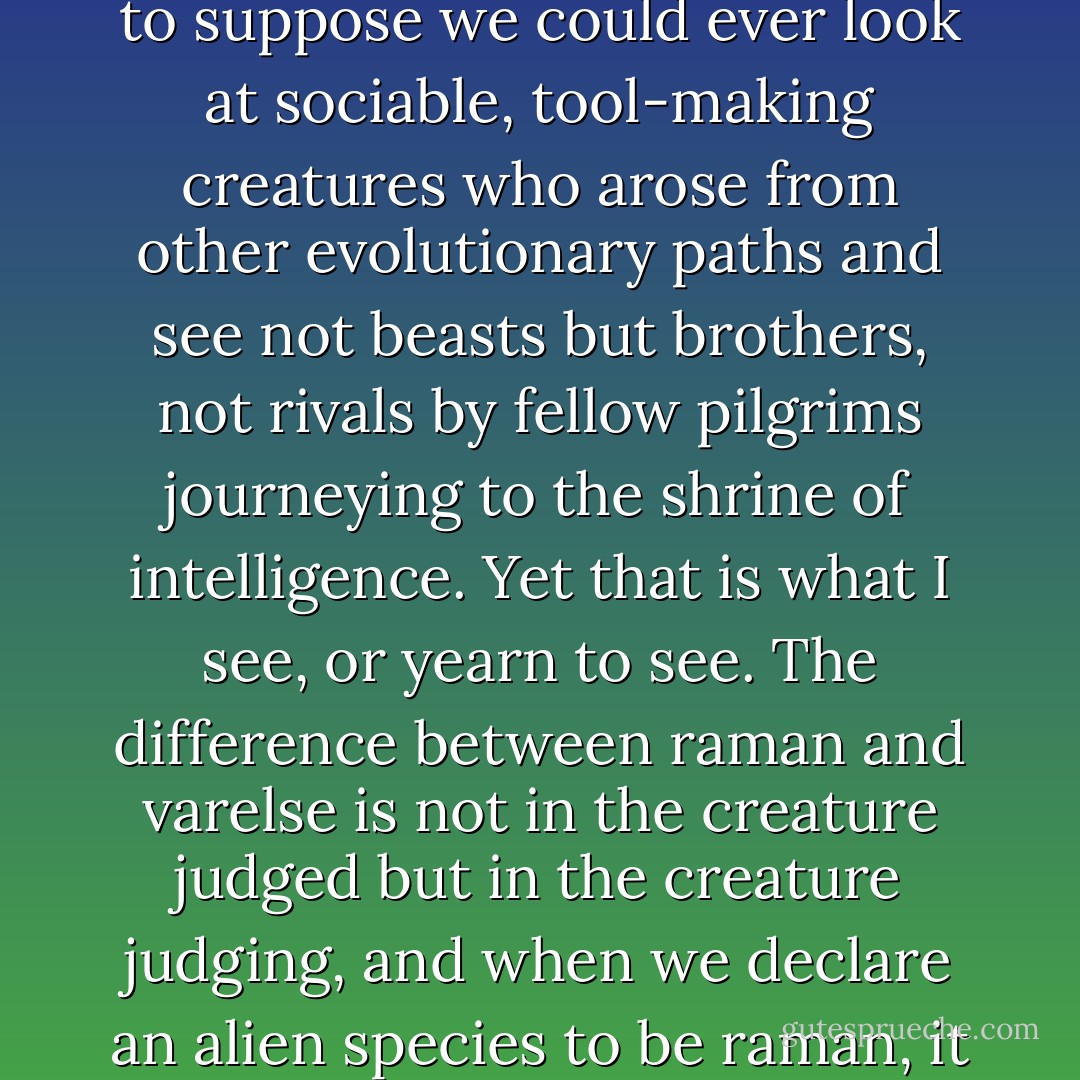 Since we are not yet fully comfortable with the idea that people from the next village are as human as ourselves, it is presumptuous in the extreme to suppose we could ever look at sociable, tool-making creatures who arose from other evolutionary paths and see not beasts but brothers, not rivals by fellow pilgrims journeying to the shrine of intelligence. Yet that is what I see, or yearn to see. The difference between raman and varelse is not in the creature judged but in the creature judging, and when we declare an alien species to be raman, it does not mean that they have passed a threshold of moral maturity. It means that we have. - Orson Scott Card
