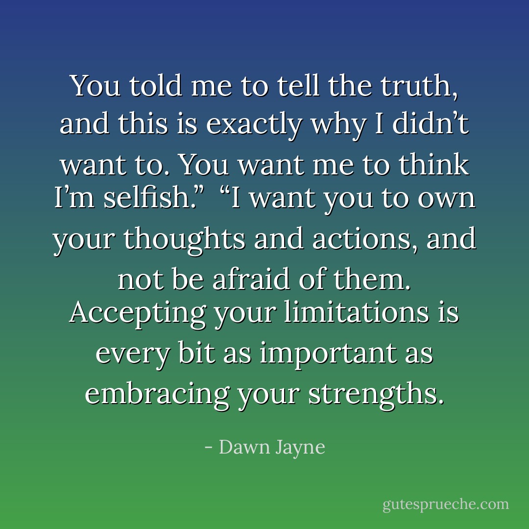 You told me to tell the truth, and this is exactly why I didn’t want to. You want me to think I’m selfish.” <br />“I want you to own your thoughts and actions, and not be afraid of them. Accepting your limitations is every bit as important as embracing your strengths. - Dawn Jayne