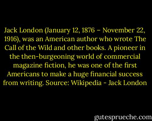 Jack London (January 12, 1876 – November 22, 1916), was an American author who wrote The Call of the Wild and other books. A pioneer in the then-burgeoning world of commercial magazine fiction, he was one of the first Americans to make a huge financial success from writing. Source: Wikipedia - Jack London