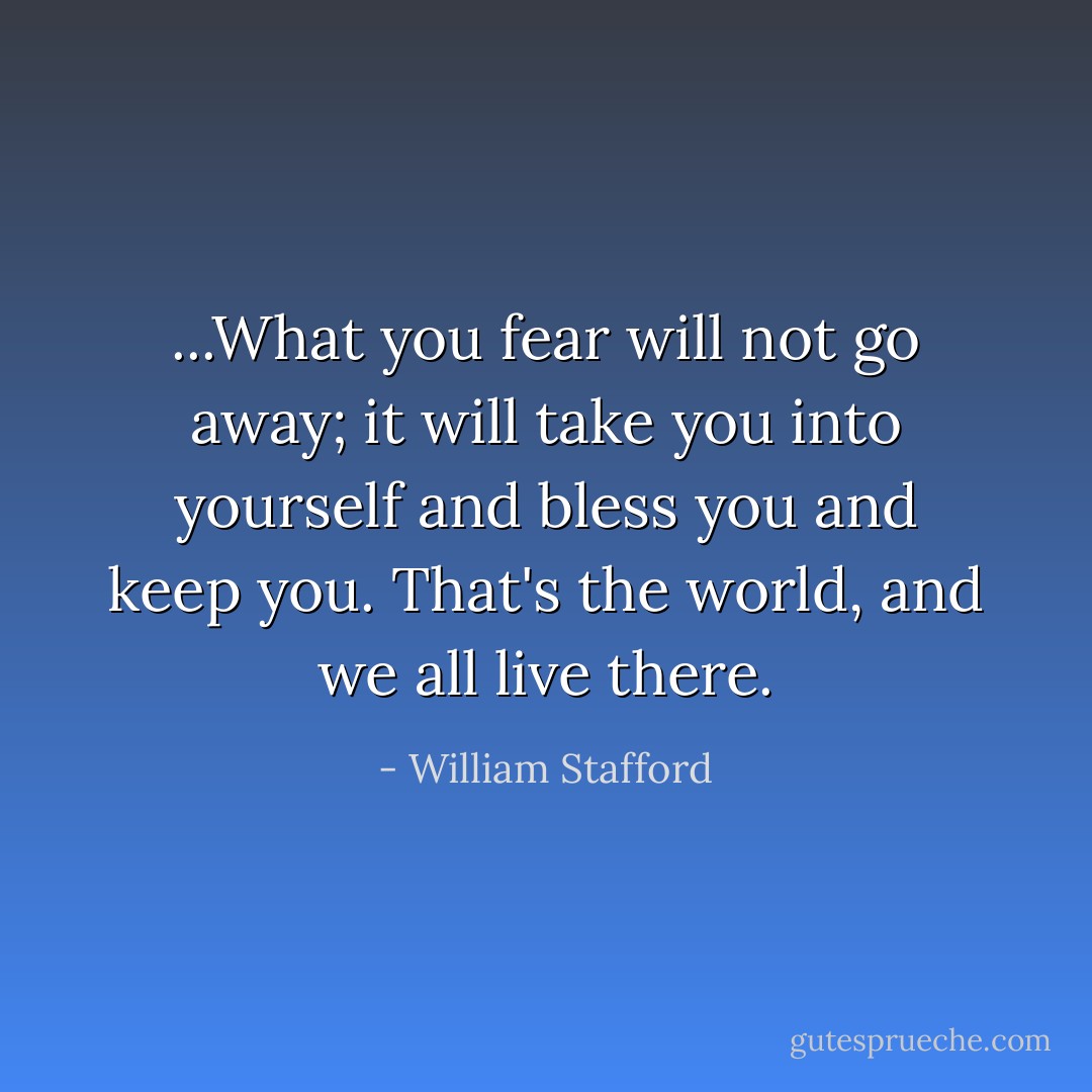...What you fear will not go away; it will take you into yourself and bless you and keep you. That's the world, and we all live there. - William Stafford