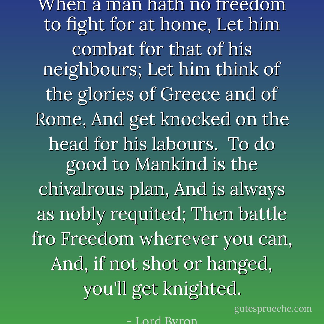 When a man hath no freedom to fight for at home,<br />Let him combat for that of his neighbours;<br />Let him think of the glories of Greece and of Rome,<br />And get knocked on the head for his labours.<br /><br />To do good to Mankind is the chivalrous plan,<br />And is always as nobly requited;<br />Then battle fro Freedom wherever you can,<br />And, if not shot or hanged, you'll get knighted. - Lord Byron