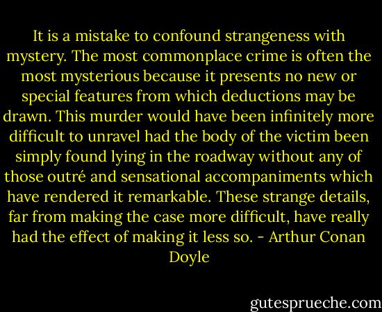 It is a mistake to confound strangeness with mystery. The most commonplace crime is often the most mysterious because it presents no new or special features from which deductions may be drawn. This murder would have been infinitely more difficult to unravel had the body of the victim been simply found lying in the roadway without any of those outré and sensational accompaniments which have rendered it remarkable. These strange details, far from making the case more difficult, have really had the effect of making it less so. - Arthur Conan Doyle