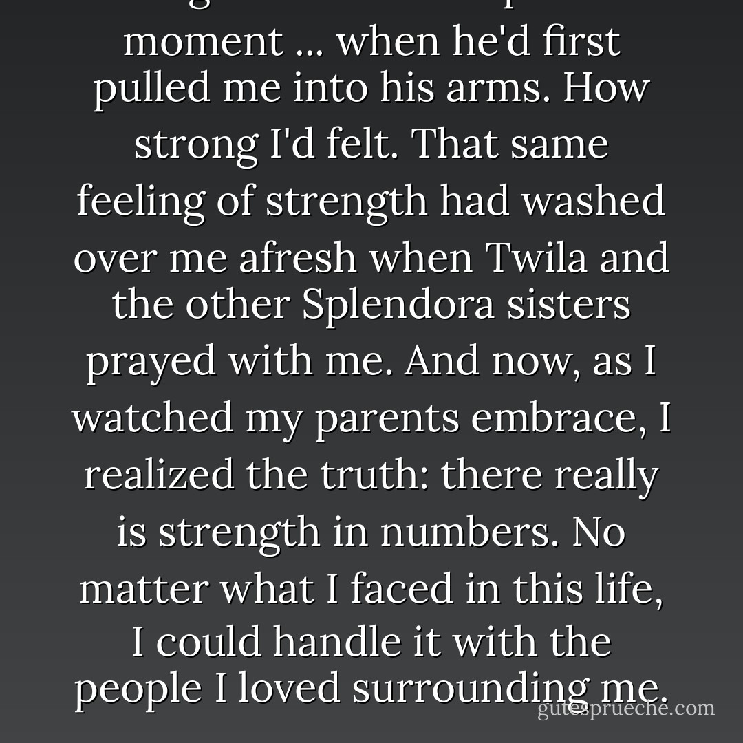 I thought back to that precious moment ... when he'd first pulled me into his arms. How strong I'd felt. That same feeling of strength had washed over me afresh when Twila and the other Splendora sisters prayed with me. And now, as I watched my parents embrace, I realized the truth: there really is strength in numbers. No matter what I faced in this life, I could handle it with the people I loved surrounding me. - Janice  Thompson