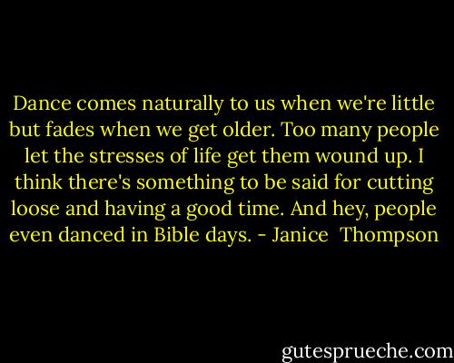 Dance comes naturally to us when we're little but fades when we get older. Too many people let the stresses of life get them wound up. I think there's something to be said for cutting loose and having a good time. And hey, people even danced in Bible days. - Janice  Thompson