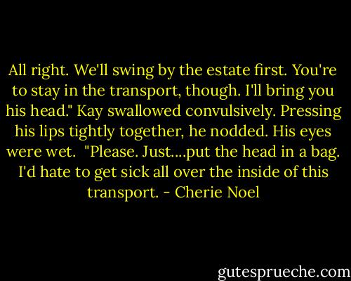 All right. We'll swing by the estate first. You're to stay in the transport, though. I'll bring you his head."<br />Kay swallowed convulsively. Pressing his lips tightly together, he nodded. His eyes were wet. <br />"Please. Just....put the head in a bag. I'd hate to get sick all over the inside of this transport. - Cherie Noel