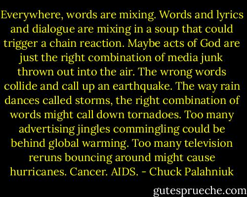 Everywhere, words are mixing. Words and lyrics and dialogue are mixing in a soup that could trigger a chain reaction. Maybe acts of God are just<br />the right combination of media junk thrown out into the air. The wrong words collide and call up an earthquake. The way rain dances called storms,<br />the right combination of words might call down tornadoes. Too many advertising jingles commingling could be behind global warming. Too many<br />television reruns bouncing around might cause hurricanes. Cancer. AIDS. - Chuck Palahniuk