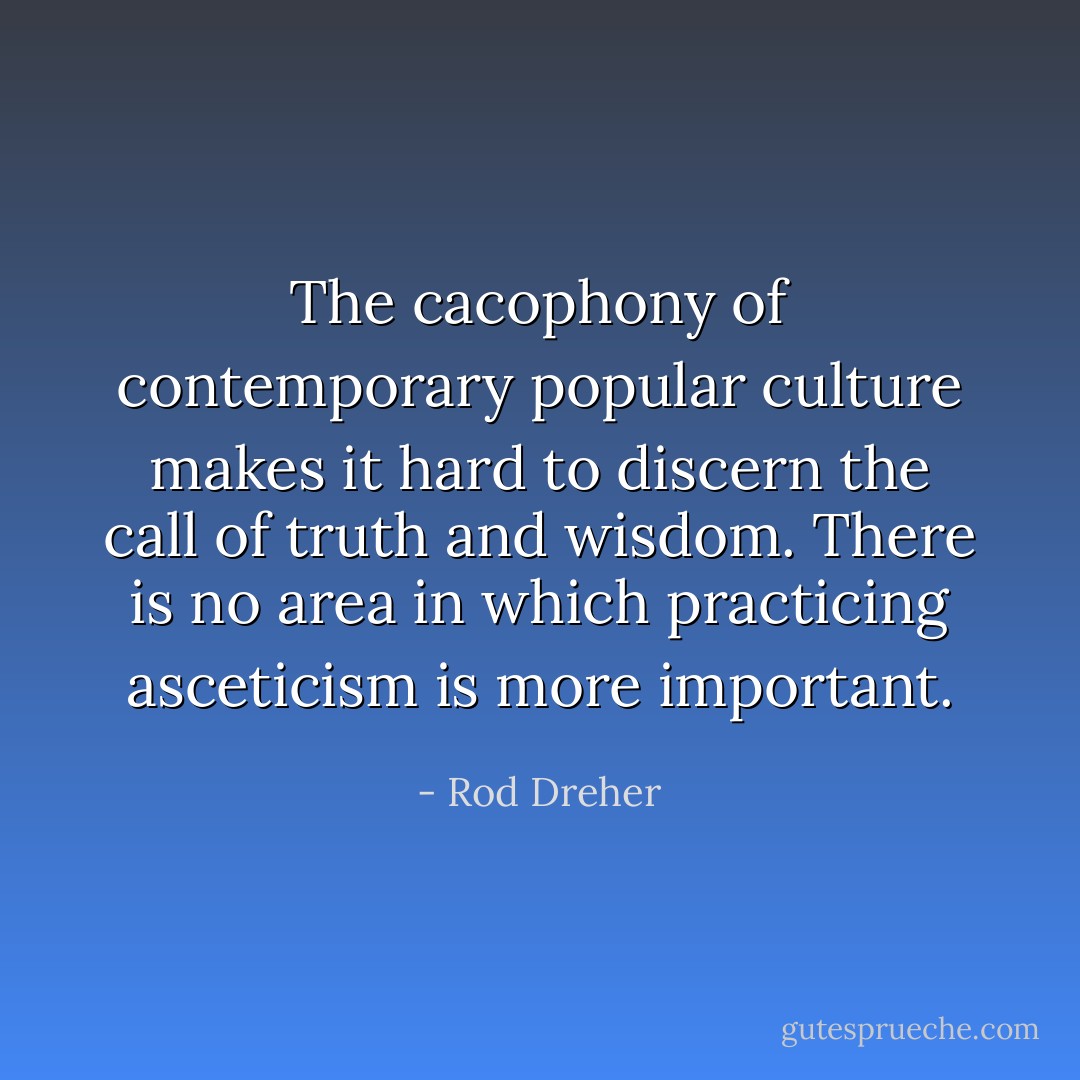 The cacophony of contemporary popular culture makes it hard to discern the call of truth and wisdom. There is no area in which practicing asceticism is more important. - Rod Dreher