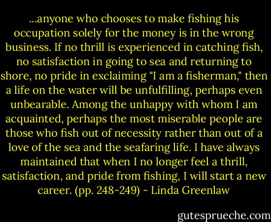 ...anyone who chooses to make fishing his occupation solely for the money is in the wrong business. If no thrill is experienced in catching fish, no satisfaction in going to sea and returning to shore, no pride in exclaiming "I am a fisherman," then a life on the water will be unfulfilling, perhaps even unbearable. Among the unhappy with whom I am acquainted, perhaps the most miserable people are those who fish out of necessity rather than out of a love of the sea and the seafaring life. I have always maintained that when I no longer feel a thrill, satisfaction, and pride from fishing, I will start a new career. (pp. 248-249) - Linda Greenlaw