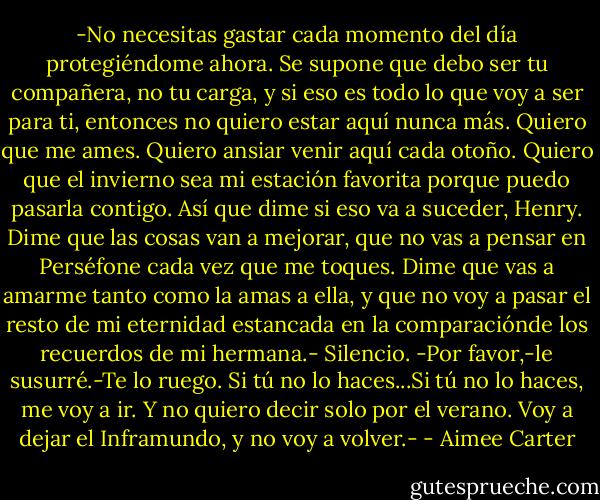 -No necesitas gastar cada momento del día protegiéndome ahora. Se supone que debo ser tu compañera, no tu carga, y si eso es todo lo que voy a ser para ti, entonces no quiero estar aquí nunca más. Quiero que me ames. Quiero ansiar venir aquí cada otoño. Quiero que el invierno sea mi estación favorita porque puedo pasarla contigo. Así que dime si eso va a suceder, Henry. Dime que las cosas van a mejorar, que no vas a pensar en Perséfone cada vez que me toques. Dime que vas a amarme tanto como la amas a ella, y que no voy a pasar el resto de mi eternidad estancada en la comparaciónde los recuerdos de mi hermana.-<br />Silencio.<br />-Por favor,-le susurré.-Te lo ruego. Si tú no lo haces...Si tú no lo haces, me voy a ir. Y no quiero decir solo por el verano. Voy a dejar el Inframundo, y no voy a volver.- - Aimee Carter