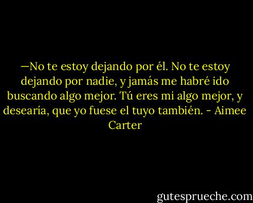 —No te estoy dejando por él. No te estoy dejando por nadie, y jamás me habré ido buscando algo mejor. Tú eres mi algo mejor, y desearía, que yo fuese el tuyo también. - Aimee Carter