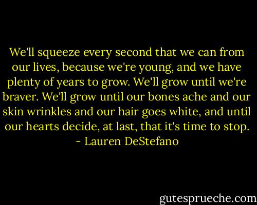 We'll squeeze every second that we can from our lives, because we're young, and we have plenty of years to grow. We'll grow until we're braver. We'll grow until our bones ache and our skin wrinkles and our hair goes white, and until our hearts decide, at last, that it's time to stop. - Lauren DeStefano